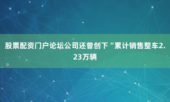 股票配资门户论坛公司还曾创下“累计销售整车2.23万辆