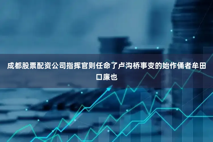 成都股票配资公司指挥官则任命了卢沟桥事变的始作俑者牟田口廉也