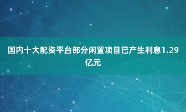 国内十大配资平台部分闲置项目已产生利息1.29亿元