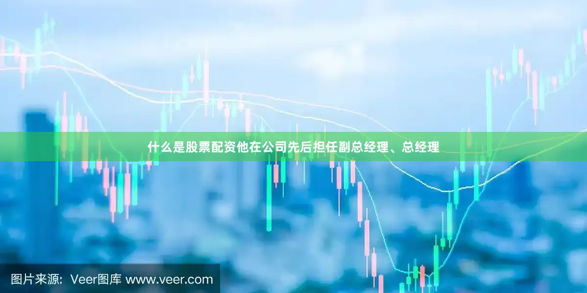 什么是股票配资他在公司先后担任副总经理、总经理